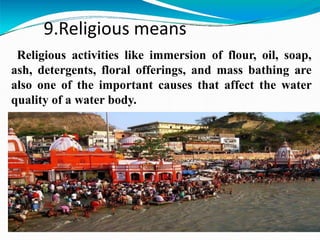 9.Religious means
Religious activities like immersion of flour, oil, soap,
ash, detergents, floral offerings, and mass bathing are
also one of the important causes that affect the water
quality of a water body.
 