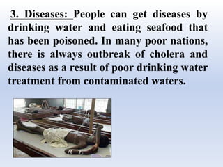 3. Diseases: People can get diseases by
drinking water and eating seafood that
has been poisoned. In many poor nations,
there is always outbreak of cholera and
diseases as a result of poor drinking water
treatment from contaminated waters.
 
