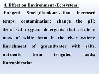 4. Effect on Environment /Ecosystem:
Pungent Smell,discolourisation increased
temps, contamination; change the pH;
decreased oxygen; detergents that create a
mass of white foam in the river waters;
Enrichment of groundwater with salts,
nutrients from irrigated lands;
Eutrophication.
 
