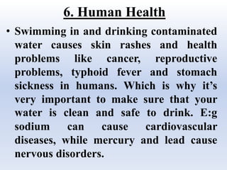 6. Human Health
• Swimming in and drinking contaminated
water causes skin rashes and health
problems like cancer, reproductive
problems, typhoid fever and stomach
sickness in humans. Which is why it’s
very important to make sure that your
water is clean and safe to drink. E:g
sodium can cause cardiovascular
diseases, while mercury and lead cause
nervous disorders.
 