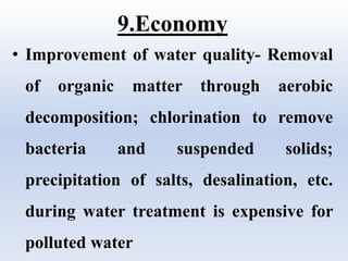 9.Economy
• Improvement of water quality- Removal
of organic matter through aerobic
decomposition; chlorination to remove
bacteria and suspended solids;
precipitation of salts, desalination, etc.
during water treatment is expensive for
polluted water
 