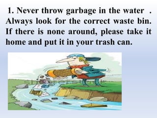1. Never throw garbage in the water .
Always look for the correct waste bin.
If there is none around, please take it
home and put it in your trash can.
 