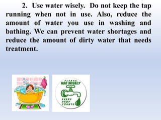 2. Use water wisely. Do not keep the tap
running when not in use. Also, reduce the
amount of water you use in washing and
bathing. We can prevent water shortages and
reduce the amount of dirty water that needs
treatment.
 