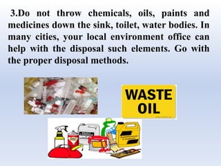 3.Do not throw chemicals, oils, paints and
medicines down the sink, toilet, water bodies. In
many cities, your local environment office can
help with the disposal such elements. Go with
the proper disposal methods.
 