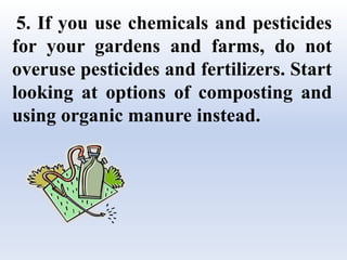 5. If you use chemicals and pesticides
for your gardens and farms, do not
overuse pesticides and fertilizers. Start
looking at options of composting and
using organic manure instead.
 