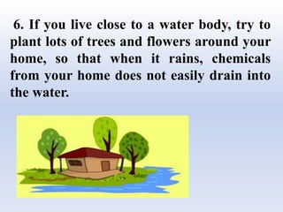 6. If you live close to a water body, try to
plant lots of trees and flowers around your
home, so that when it rains, chemicals
from your home does not easily drain into
the water.
 