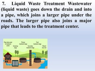 7. Liquid Waste Treatment Wastewater
(liquid waste) goes down the drain and into
a pipe, which joins a larger pipe under the
roads. The larger pipe also joins a major
pipe that leads to the treatment center.
 