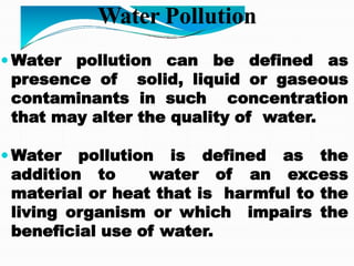 Water Pollution
 Water pollution can be defined as
presence of solid, liquid or gaseous
contaminants in such concentration
that may alter the quality of water.
 Water pollution is defined as the
addition to water of an excess
material or heat that is harmful to the
living organism or which impairs the
beneficial use of water.
 