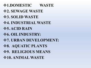 1.DOMESTIC WASTE
2. SEWAGE WASTE
3. SOLID WASTE
4. INDUSTRIALWASTE
5. ACID RAIN
6. OIL INDUSTRY:
7. URBAN DEVELOPMENT:
8. AQUATIC PLANTS
9. RELIGIOUS MEANS
10. ANIMAL WASTE
 