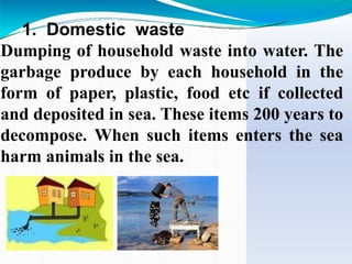 1. Domestic waste
Dumping of household waste into water. The
garbage produce by each household in the
form of paper, plastic, food etc if collected
and deposited in sea. These items 200 years to
decompose. When such items enters the sea
harm animals in the sea.
 