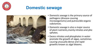 Domestic sewage
• Domestic sewage is the primary source of
pathogens (disease-causing
microorganisms) and putrescible organic
substances.
• Domestic sewage is also a major source
of plant nutrients,mainly nitrates and pho
sphates.
• Excess nitrates and phosphates in water
promote the growth of algae, sometimes
causing unusually dense and rapid
growths known as algal blooms.
 