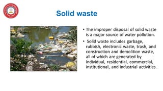 Solid waste
• The improper disposal of solid waste
is a major source of water pollution.
• Solid waste includes garbage,
rubbish, electronic waste, trash, and
construction and demolition waste,
all of which are generated by
individual, residential, commercial,
institutional, and industrial activities.
 