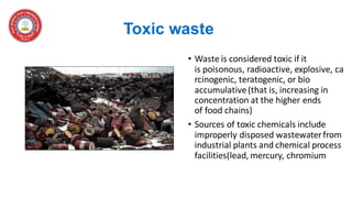 Toxic waste
• Waste is considered toxic if it
is poisonous, radioactive, explosive, ca
rcinogenic, teratogenic, or bio
accumulative(that is, increasing in
concentration at the higher ends
of food chains)
• Sources of toxic chemicals include
improperly disposed wastewaterfrom
industrial plants and chemical process
facilities(lead, mercury, chromium
 