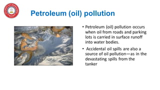 Petroleum (oil) pollution
• Petroleum (oil) pollution occurs
when oil from roads and parking
lots is carried in surface runoff
into water bodies.
• Accidental oil spills are also a
source of oil pollution—as in the
devastating spills from the
tanker
 
