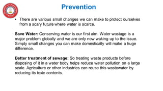 Prevention
• There are various small changes we can make to protect ourselves
from a scary future where water is scarce.
Save Water: Conserving water is our first aim. Water wastage is a
major problem globally and we are only now waking up to the issue.
Simply small changes you can make domestically will make a huge
difference.
Better treatment of sewage: So treating waste products before
disposing of it in a water body helps reduce water pollution on a large
scale. Agriculture or other industries can reuse this wastewater by
reducing its toxic contents.
 
