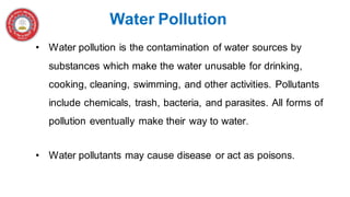 • Water pollution is the contamination of water sources by
substances which make the water unusable for drinking,
cooking, cleaning, swimming, and other activities. Pollutants
include chemicals, trash, bacteria, and parasites. All forms of
pollution eventually make their way to water.
• Water pollutants may cause disease or act as poisons.
Water Pollution
 