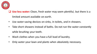 ❑ Use less water: Clean, fresh water may seem plentiful, but there is a
limited amount available on earth.
• Use water-saving devices on sinks, in toilets, and in showers.
• Take short showers instead of baths. Do not run the water constantly
while brushing your teeth.
• Wash clothes when you have a full load of laundry.
• Only water your lawn and plants when absolutely necessary.
 