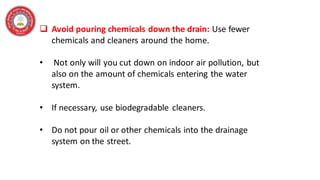 ❑ Avoid pouring chemicals down the drain: Use fewer
chemicals and cleaners around the home.
• Not only will you cut down on indoor air pollution, but
also on the amount of chemicals entering the water
system.
• If necessary, use biodegradable cleaners.
• Do not pour oil or other chemicals into the drainage
system on the street.
 