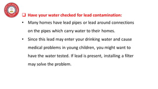 ❑ Have your water checked for lead contamination:
• Many homes have lead pipes or lead around connections
on the pipes which carry water to their homes.
• Since this lead may enter your drinking water and cause
medical problems in young children, you might want to
have the water tested. If lead is present, installing a filter
may solve the problem.
 