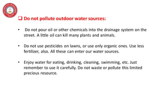 ❑ Do not pollute outdoor water sources:
• Do not pour oil or other chemicals into the drainage system on the
street. A little oil can kill many plants and animals.
• Do not use pesticides on lawns, or use only organic ones. Use less
fertilizer, also. All these can enter our water sources.
• Enjoy water for eating, drinking, cleaning, swimming, etc. Just
remember to use it carefully. Do not waste or pollute this limited
precious resource.
 