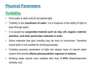 Physical Parameters
Turbidity
• Pure water is clear and do not absorb light.
• Turbidity is the cloudiness of water. It is a measure of the ability of light to
pass through water.
• It is caused by suspended material such as clay, silt, organic material,
plankton, and other particulate materials in water
• Some materials that give turbidity may be toxic to consumers. Therefore
turbid water is not suitable for drinking purposes.
• Turbidity prevents penetration of light into deeper layer of natural water
system that directly affects photosynthetic organism in bottom.
• Drinking water should have turbidity less than 5 NTU (Naphthalometric
turbidity unit)
 