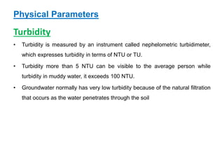 Physical Parameters
Turbidity
• Turbidity is measured by an instrument called nephelometric turbidimeter,
which expresses turbidity in terms of NTU or TU.
• Turbidity more than 5 NTU can be visible to the average person while
turbidity in muddy water, it exceeds 100 NTU.
• Groundwater normally has very low turbidity because of the natural filtration
that occurs as the water penetrates through the soil
 