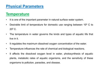 Physical Parameters
Temperature
• It is one of the important parameter in natural surface water system.
• Desirable limit of temperature for domestic use ranging between 100 C to
200 C.
• The temperature in water governs the kinds and types of aquatic life that
live in it.
• It regulates the maximum dissolved oxygen concentration of the water.
• Temperature influences the rate of chemical and biological reactions.
• It affects the dissolved oxygen level in water, photosynthesis of aquatic
plants, metabolic rates of aquatic organisms, and the sensitivity of these
organisms to pollution, parasites, and disease.
 
