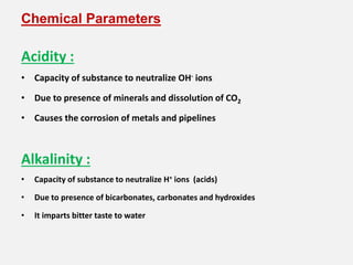 Chemical Parameters
Acidity :
• Capacity of substance to neutralize OH- ions
• Due to presence of minerals and dissolution of CO2
• Causes the corrosion of metals and pipelines
Alkalinity :
• Capacity of substance to neutralize H+ ions (acids)
• Due to presence of bicarbonates, carbonates and hydroxides
• It imparts bitter taste to water
 