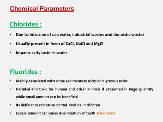 Chemical Parameters
Chlorides :
• Due to intrusion of sea water, industrial wastes and domestic wastes
• Usually present in form of CaCl, NaCl and MgCl
• Imparts salty taste in water
Fluorides :
• Mainly associated with some sedimentary rocks and igneous rocks
• Harmful and toxic for human and other animals if presented in large quantity
while small amount can be beneficial
• Its deficiency can cause dental cavities in children
• Excess amount can cause discoloration of teeth (Fluorosis)
 