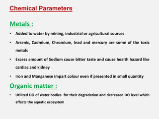 Chemical Parameters
Metals :
• Added to water by mining, industrial or agricultural sources
• Arsenic, Cadmium, Chromium, lead and mercury are some of the toxic
metals
• Excess amount of Sodium cause bitter taste and cause health hazard like
cardiac and kidney
• Iron and Manganese impart colour even if presented in small quantity
Organic matter :
• Utilized DO of water bodies for their degradation and decreased DO level which
affects the aquatic ecosystem
 