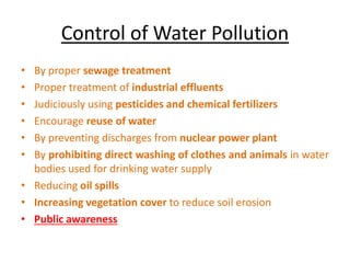Control of Water Pollution
• By proper sewage treatment
• Proper treatment of industrial effluents
• Judiciously using pesticides and chemical fertilizers
• Encourage reuse of water
• By preventing discharges from nuclear power plant
• By prohibiting direct washing of clothes and animals in water
bodies used for drinking water supply
• Reducing oil spills
• Increasing vegetation cover to reduce soil erosion
• Public awareness
 