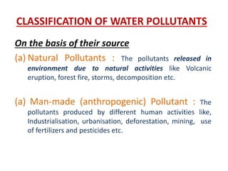 CLASSIFICATION OF WATER POLLUTANTS
On the basis of their source
(a) Natural Pollutants : The pollutants released in
environment due to natural activities like Volcanic
eruption, forest fire, storms, decomposition etc.
(a) Man-made (anthropogenic) Pollutant : The
pollutants produced by different human activities like,
Industrialisation, urbanisation, deforestation, mining, use
of fertilizers and pesticides etc.
 