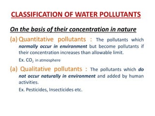 CLASSIFICATION OF WATER POLLUTANTS
On the basis of their concentration in nature
(a) Quantitative pollutants : The pollutants which
normally occur in environment but become pollutants if
their concentration increases than allowable limit.
Ex. CO2 in atmosphere
(a) Qualitative pollutants : The pollutants which do
not occur naturally in environment and added by human
activities.
Ex. Pesticides, Insecticides etc.
 