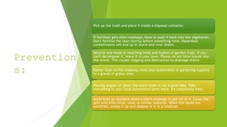 Prevention
s:
Pick up the trash and place it inside a disposal container.
If fertiliser gets onto roadways, blow or push it back into the vegetation.
Don't fertilise the lawn shortly before something rains. Hazardous
contaminants will end up in storm and river drains.
Recycle and reuse or mulching trees and bushes or garden trash. If you
can't decompose it, leave it in your lawn. Please do not blow leaves into
the street. This causes clogging and destruction to drainage drains.
Rather than on the roadway, rinse your automobile or gardening supplies
in a gravel or grassy area.
Pouring engine oil down the storm drain is not a good idea. Take
everything to your local automotive parts store. It's completely free!
Avoid hose an accident down a storm drainage to get rid of it. Cover the
spill with kitty litter, sand, or similar material. When the liquid has
solidified, sweep it up and dispose of it in a trashcan.
 