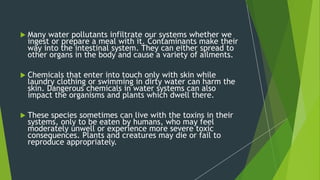 Many water pollutants infiltrate our systems whether we
ingest or prepare a meal with it. Contaminants make their
way into the intestinal system. They can either spread to
other organs in the body and cause a variety of ailments.
 Chemicals that enter into touch only with skin while
laundry clothing or swimming in dirty water can harm the
skin. Dangerous chemicals in water systems can also
impact the organisms and plants which dwell there.
 These species sometimes can live with the toxins in their
systems, only to be eaten by humans, who may feel
moderately unwell or experience more severe toxic
consequences. Plants and creatures may die or fail to
reproduce appropriately.
 