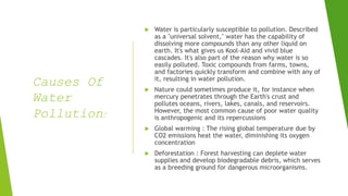 Causes Of
Water
Pollution:
 Water is particularly susceptible to pollution. Described
as a "universal solvent," water has the capability of
dissolving more compounds than any other liquid on
earth. It's what gives us Kool-Aid and vivid blue
cascades. It's also part of the reason why water is so
easily polluted. Toxic compounds from farms, towns,
and factories quickly transform and combine with any of
it, resulting in water pollution.
 Nature could sometimes produce it, for instance when
mercury penetrates through the Earth's crust and
pollutes oceans, rivers, lakes, canals, and reservoirs.
However, the most common cause of poor water quality
is anthropogenic and its repercussions
 Global warming : The rising global temperature due by
CO2 emissions heat the water, diminishing its oxygen
concentration
 Deforestation : Forest harvesting can deplete water
supplies and develop biodegradable debris, which serves
as a breeding ground for dangerous microorganisms.
 