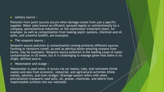  solitary source :
Pollution from point sources occurs when damage comes from just a specific
supplier. Water (also known as effluent) sprayed legally or unintentionally by a
company, petrochemical industries, or the wastewater treatment plant, for
example, as well as contamination from leaking septic systems, chemical and oil
spills, and unlawful landfill, are examples.
 The nonpoint source :
Nonpoint source pollution is contamination coming primarily different sources.
Farming or rainstorm runoff, as well as detritus blown entering streams from
farms, may be examples. Nonpoint source pollution is the leading cause of water
contamination in US water, but it is challenging to manage given that there is no
single, defined source.
 Wastewater and sludge :
Wastewater is used water. It occurs via our basins, tubs, and restrooms (think
waste) and also from economic, industrial, and agricultural activities (think
metals, solvents, and toxic sludge). Drainage system refers with when
precipitation transports road salts, oil, grease, chemicals, and debris from
impermeable surfaces into our wetlands.
 