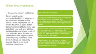 Effects of water pollution:
Concerning the ecosystem :
Ecological systems depend on a intricate web
of animals, plants, microbes, and
microorganisms to exist, each of whom react
with one another, either or through indirect
means.
Because once water contamination generates
an eutrophication in a lake or sea, the
proliferation of newly goals is to ensure drives
plant and algae development, lowering the
oxygen level in the water.
Algal blooms, or a low level of oxygen,
suffocates plants and animals and can result
in "dead zones," or areas of water that are
basically without any life.
 Concerning people's wellbeing :
Simply stated, water
contamination kills. In accordance
with research released in The
Lancet, it was responsible for 1.8
million fatalities in 2015. Water
contamination might also make you
sick. Each year and, over a billion
individuals become ill as a result of
contaminated water. In addition,
moderate income neighbourhoods
are excessively vulnerable since
their dwellings are frequently
located closest to the most
polluting enterprises.
 