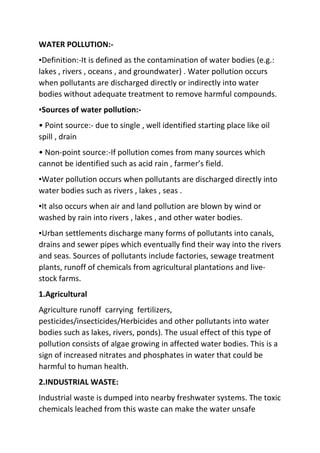WATER POLLUTION:-
▪Definition:-It is defined as the contamination of water bodies (e.g.:
lakes , rivers , oceans , and groundwater) . Water pollution occurs
when pollutants are discharged directly or indirectly into water
bodies without adequate treatment to remove harmful compounds.
▪Sources of water pollution:-
• Point source:- due to single , well identified starting place like oil
spill , drain
• Non-point source:-If pollution comes from many sources which
cannot be identified such as acid rain , farmer’s field.
▪Water pollution occurs when pollutants are discharged directly into
water bodies such as rivers , lakes , seas .
▪It also occurs when air and land pollution are blown by wind or
washed by rain into rivers , lakes , and other water bodies.
▪Urban settlements discharge many forms of pollutants into canals,
drains and sewer pipes which eventually find their way into the rivers
and seas. Sources of pollutants include factories, sewage treatment
plants, runoff of chemicals from agricultural plantations and live-
stock farms.
1.Agricultural
Agriculture runoff carrying fertilizers,
pesticides/insecticides/Herbicides and other pollutants into water
bodies such as lakes, rivers, ponds). The usual effect of this type of
pollution consists of algae growing in affected water bodies. This is a
sign of increased nitrates and phosphates in water that could be
harmful to human health.
2.INDUSTRIAL WASTE:
Industrial waste is dumped into nearby freshwater systems. The toxic
chemicals leached from this waste can make the water unsafe
 