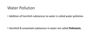 Water Pollution
• Addition of harmfull substances to water is called water pollution.
• Harmfull & unwanted substances in water are called Pollutants.
 