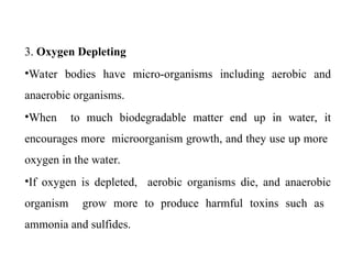 3. Oxygen Depleting
•Water bodies have micro-organisms including aerobic and
anaerobic organisms.
•When to much biodegradable matter end up in water, it
encourages more microorganism growth, and they use up more
oxygen in the water.
•If oxygen is depleted, aerobic organisms die, and anaerobic
organism grow more to produce harmful toxins such as
ammonia and sulfides.
 