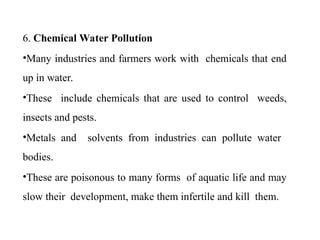 6. Chemical Water Pollution
•Many industries and farmers work with chemicals that end
up in water.
•These include chemicals that are used to control weeds,
insects and pests.
•Metals and solvents from industries can pollute water
bodies.
•These are poisonous to many forms of aquatic life and may
slow their development, make them infertile and kill them.
 