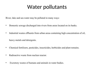 Water pollutants
River, lake and sea water may be polluted in many ways:
• Domestic sewage discharged into rivers from areas located on its banks.
• Industrial wastes effluents from urban areas containing high concentration of oil,
heavy metals and detergents.
• Chemical fertilizers, pesticides, insecticides, herbicides and plant remains.
• Radioactive waste from nuclear reactor.
• Excretory wastes of humans and animals in water bodies.
 