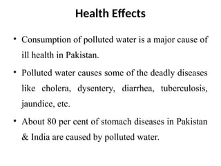 Health Effects
• Consumption of polluted water is a major cause of
ill health in Pakistan.
• Polluted water causes some of the deadly diseases
like cholera, dysentery, diarrhea, tuberculosis,
jaundice, etc.
• About 80 per cent of stomach diseases in Pakistan
& India are caused by polluted water.
 