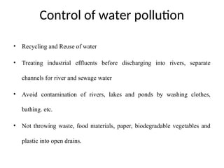 Control of water pollution
• Recycling and Reuse of water
• Treating industrial effluents before discharging into rivers, separate
channels for river and sewage water
• Avoid contamination of rivers, lakes and ponds by washing clothes,
bathing. etc.
• Not throwing waste, food materials, paper, biodegradable vegetables and
plastic into open drains.
 