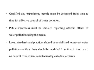 • Qualified and experienced people must be consulted from time to
time for effective control of water pollution.
• Public awareness must be initiated regarding adverse effects of
water pollution using the media.
• Laws, standards and practices should be established to prevent water
pollution and these laws should be modified from time to time based
on current requirements and technological advancements.
 