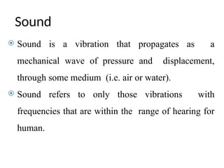 Sound
 Sound is a vibration that propagates as a
mechanical wave of pressure and displacement,
through some medium (i.e. air or water).
 Sound refers to only those vibrations with
frequencies that are within the range of hearing for
human.
 