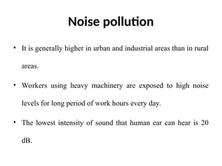 Noise pollution
• It is generally higher in urban and industrial areas than in rural
areas.
• Workers using heavy machinery are exposed to high noise
levels for long period of work hours every day.
• The lowest intensity of sound that human ear can hear is 20
dB.
 