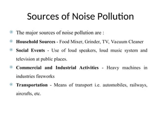 Sources of Noise Pollution
 The major sources of noise pollution are :
 Household Sources - Food Mixer, Grinder, TV, Vacuum Cleaner
 Social Events - Use of loud speakers, loud music system and
television at public places.
 Commercial and Industrial Activities - Heavy machines in
industries fireworks
 Transportation - Means of transport i.e. automobiles, railways,
aircrafts, etc.
 