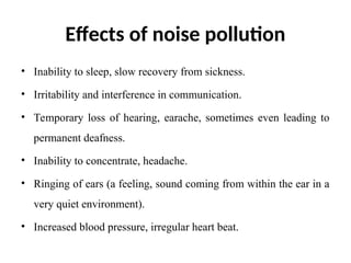 Effects of noise pollution
• Inability to sleep, slow recovery from sickness.
• Irritability and interference in communication.
• Temporary loss of hearing, earache, sometimes even leading to
permanent deafness.
• Inability to concentrate, headache.
• Ringing of ears (a feeling, sound coming from within the ear in a
very quiet environment).
• Increased blood pressure, irregular heart beat.
 